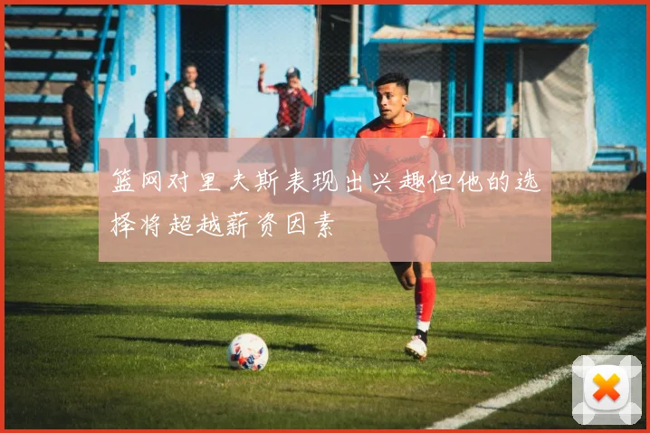 篮网对里夫斯表现出兴趣但他的选择将超越薪资因素