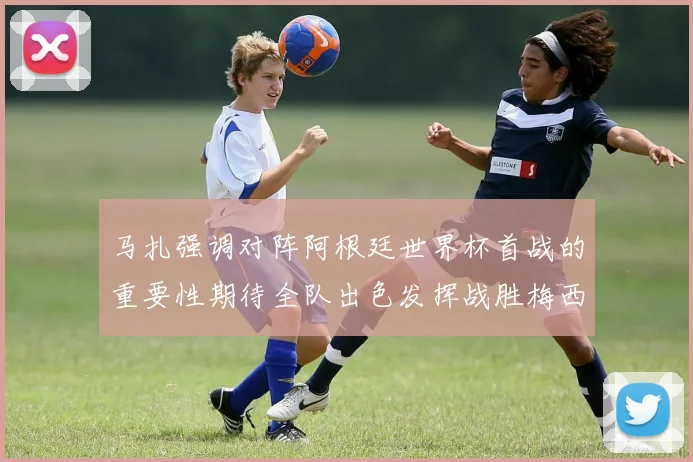 马扎强调对阵阿根廷世界杯首战的重要性期待全队出色发挥战胜梅西