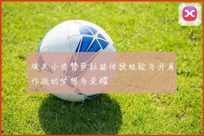 埃及小将赞萨拉赫传授经验与并肩作战的梦想与荣耀