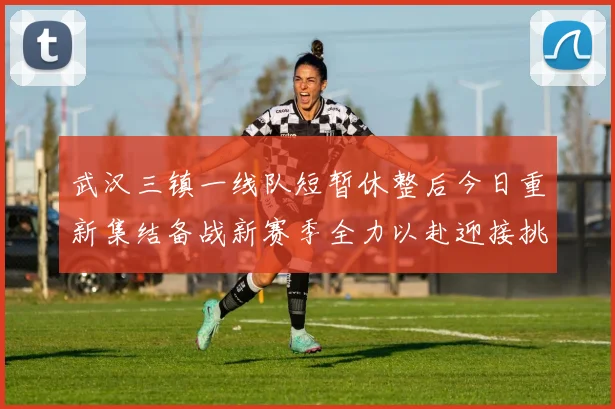 武汉三镇一线队短暂休整后今日重新集结备战新赛季全力以赴迎接挑战