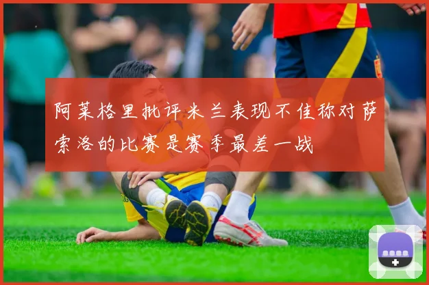 阿莱格里批评米兰表现不佳称对萨索洛的比赛是赛季最差一战