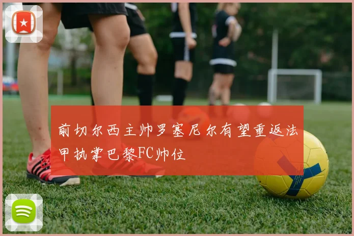 前切尔西主帅罗塞尼尔有望重返法甲执掌巴黎FC帅位