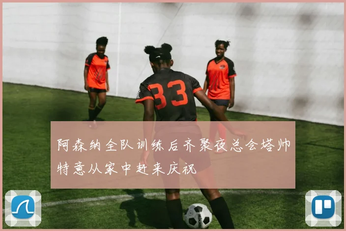 阿森纳全队训练后齐聚夜总会塔帅特意从家中赶来庆祝