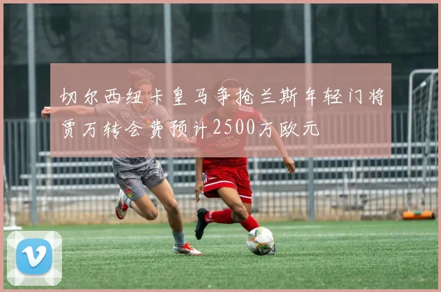 切尔西纽卡皇马争抢兰斯年轻门将贾万转会费预计2500万欧元